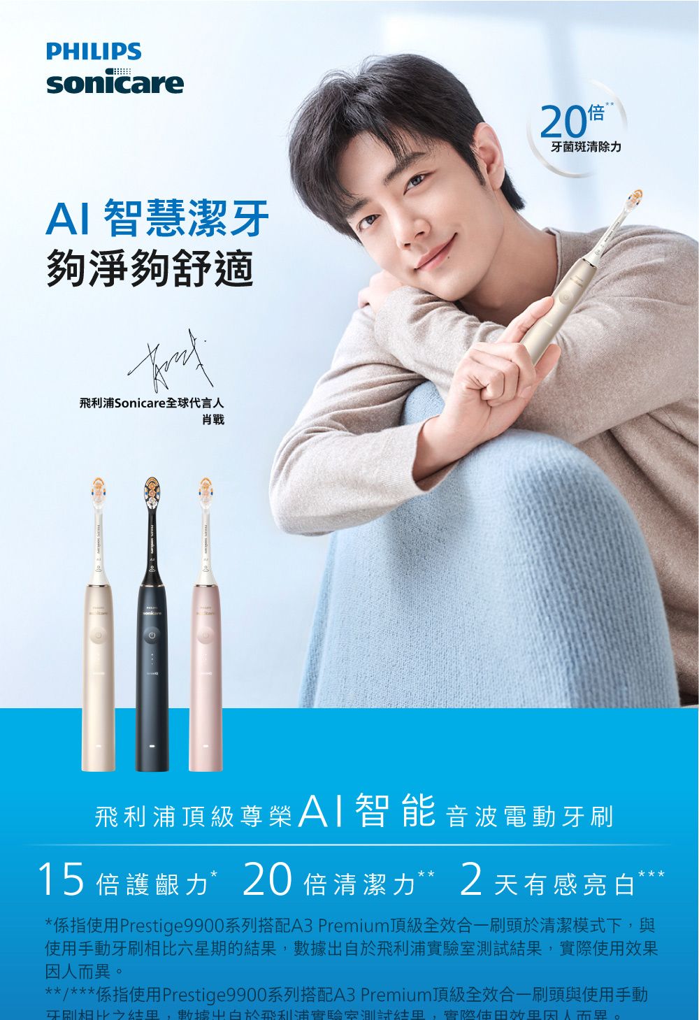 PHILIPSsonicareAI 智慧潔牙夠淨夠舒適飛利浦Sonicare全球代言人20牙菌斑清除力飛利浦頂級尊榮AI智能音波電動牙刷15 倍護齦力*20 倍清潔力**2天有感亮白*係指Prestige9900系列搭配A3 Premium頂級全效合一刷頭於清潔模式下與使用手動牙刷相比六星期的數據於飛利浦驗室,實際使用。**/***係指使用Prestige9900系列搭配A3 Premium頂級全效合一刷頭與使用手動牙刷相比結果,數據出自於飛利浦實驗室測試結果,實使用效果因人而異。