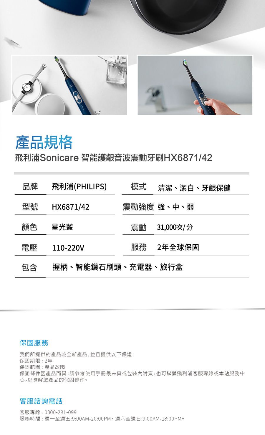 產品規格飛利浦Sonicare 智能護齦音波震動牙刷HX6871/42品牌 飛利浦(PHILIPS)型號 HX6871/42模式 清潔、潔白、牙齦保健震動強度 強、中、弱顏色 星光藍震動 31,000次/分電壓 110-220V服務2年全球保固包含握柄、智能鑽石刷頭、充電器、旅行盒保固服務我們所提供的產品為全新產品,並且提供以下保證:保固期限:2年保固範圍:產品故障保固條件因產品而異,請參考使用手冊最末或包裝內附頁,也可聯繫飛利浦客服專線或本站服務中心,以瞭解您產品的保固條件。客服諮詢電話客服專線:0800-231-099服務時間:週一至週五:9:00AM-20:00PM,週六至週日:9:00AM-18:00PM。