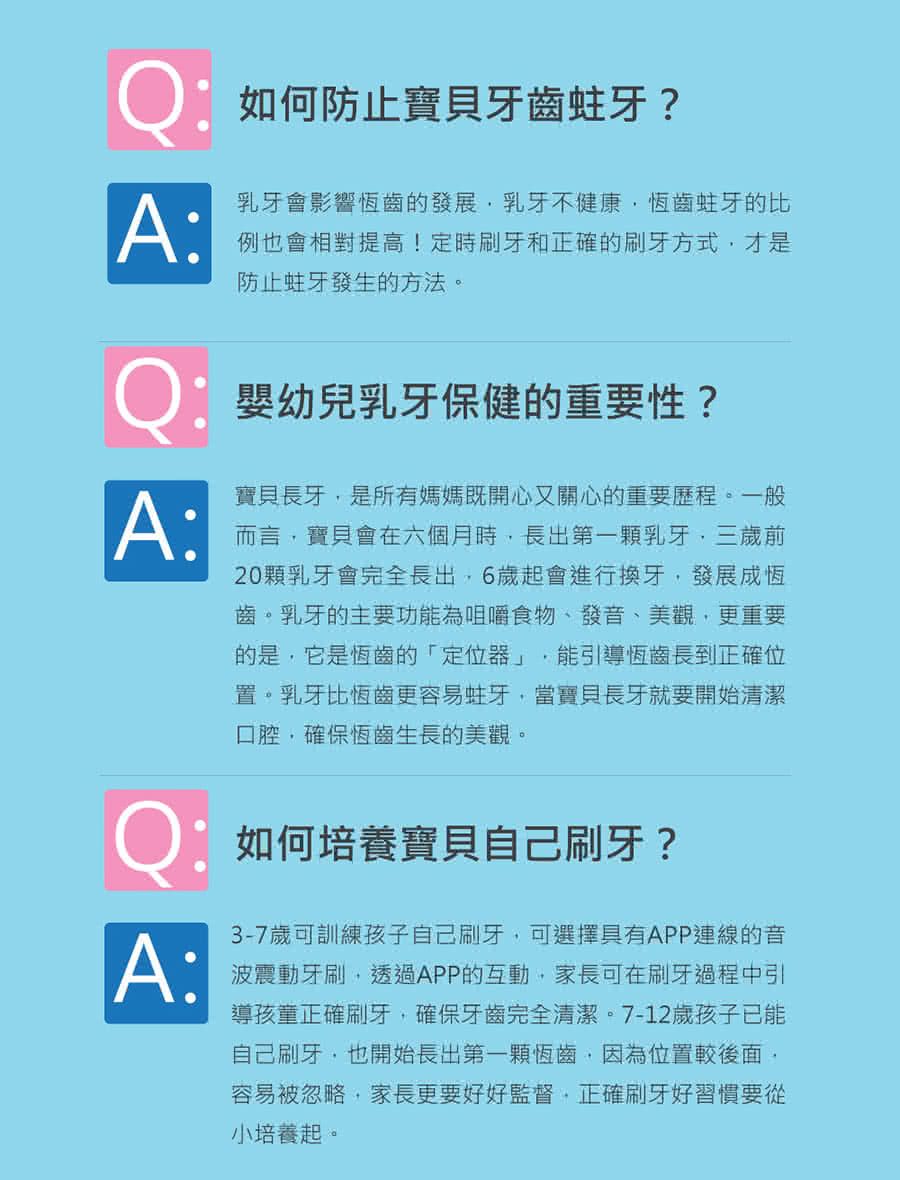 Q:如何防止寶貝牙齒蛀牙?A:乳牙會影響恆齒的發展乳牙不健康恆齒蛀牙的比例也會相對提高!定時刷牙和正確的刷牙方式才是防止蛀牙發生的方法。Q嬰幼兒乳牙保健的重要性?A:寶貝長牙是所有媽媽既開心又關心的重要歷程。一般而言寶貝會在六個月時長出第一顆乳牙三歲前20顆乳牙會完全長出,6歲起會進行換牙,發展成恆齒。乳牙的主要功能為咀嚼食物、發音、美觀,更重要的是,它是恆齒的「定位器」 能引導恆齒長到正確位置。乳牙比恆齒更容易蛀牙,當寶貝長牙就要開始清潔口腔,確保恆齒生長的美觀。如何培養寶貝自己刷牙?A:3-7歲可訓練孩子自己刷牙,可選擇具有APP連線的音波震動牙刷,透過APP的互動,家長可在刷牙過程中引導孩童正確刷牙,確保牙齒完全清潔。7-12歲孩子已能自己刷牙,也開始長出第一顆恆齒,因為位置較後面,容易被忽略,家長更要好好監督,正確刷牙好習慣要從小培養起。