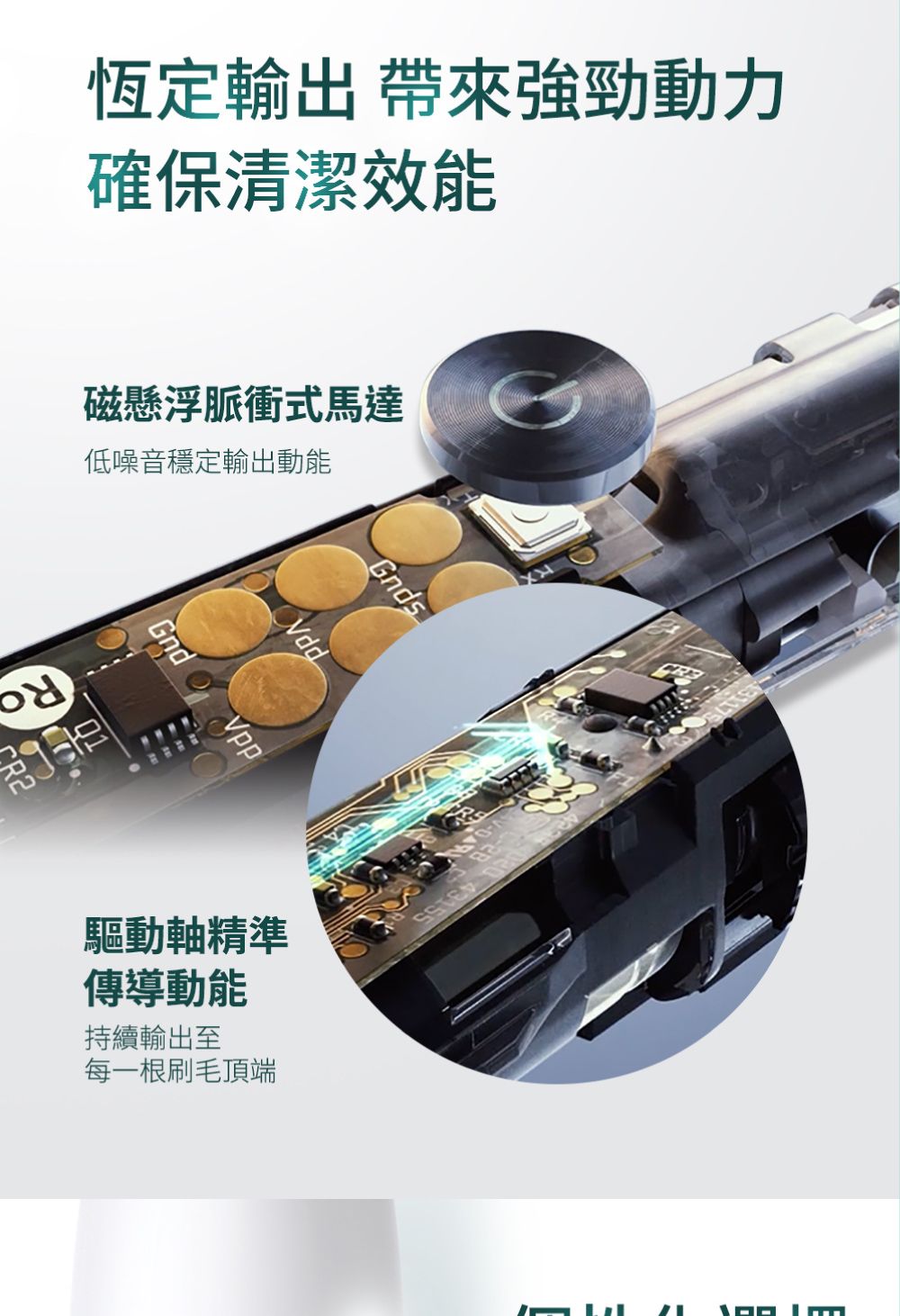 恆定輸出 帶來強勁動力確保清潔效能磁懸浮脈衝式馬達低噪音穩定輸出動能01Gnd 驅動軸精準傳導動能持續輸出至每一根刷毛頂端Gnds