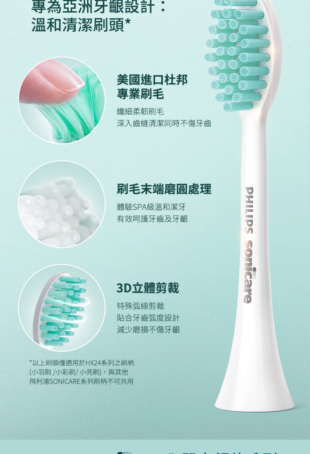 專為亞洲牙齦設計:溫和清潔刷頭*美國進口杜邦專業刷毛纖細柔韌刷毛深入齒縫清潔同時不傷牙齒刷毛末端磨圓處理體驗SPA級溫和潔牙有效呵護牙齒及牙齦3D立體剪裁特殊弧線剪裁貼合牙齒弧度設計減少磨損不傷牙齦*以上刷頭僅適用於HX24系列之刷柄(小羽刷/小彩刷/小亮刷),與其他飛利浦SONICARE系列刷柄不可共用PHILIPS