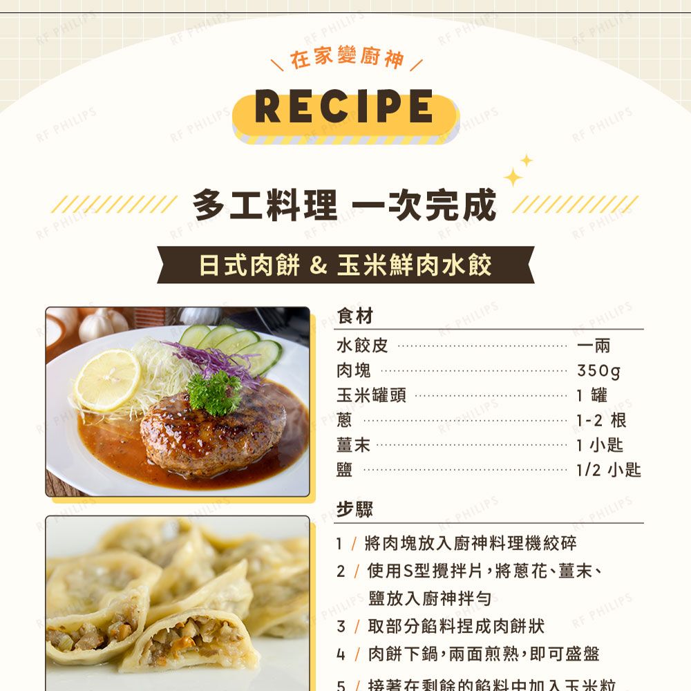 LIPS  PS  在家變廚神/RECIPE PHIPHILIRF P多工料理 一次完成日式肉餅 & 玉米鮮肉水餃食材RF RF PHILIPSPHILIPS水餃皮肉塊玉米罐頭薑末步驟HILIPSPHILIPS/將肉塊放入廚神料理機絞碎PHILIPS 350gp罐1-2 根1 小匙1/2 小匙PHILIPS2/ 使用S型攪拌片,將蔥花、薑末、PHILIPS鹽放入廚神拌勻3/取部分餡料捏成肉餅狀RF PHILIPS4/肉餅下鍋,兩面煎熟,即可盛盤5/接著在剩餘的餡料中加入玉米粒