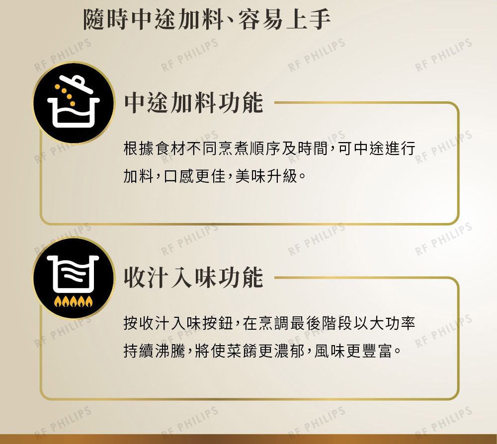 加料,口感更佳,美味升級。 隨時中途加料、容易上手R PHILIPS中途加料功能RF PHILIPSRF PHILIPS收汁入味功能根據食材不同烹煮順序及時間,可中途進行RF PHILIPSF PHILRF PHILIPS PHILIPSPHILIPS按收汁入味按鈕,在烹調最後階段以大功率持續沸騰,將使菜餚更濃郁,風味更豐富。RF PHILIPSRF PHILIPSPHILIPSPHILIPS