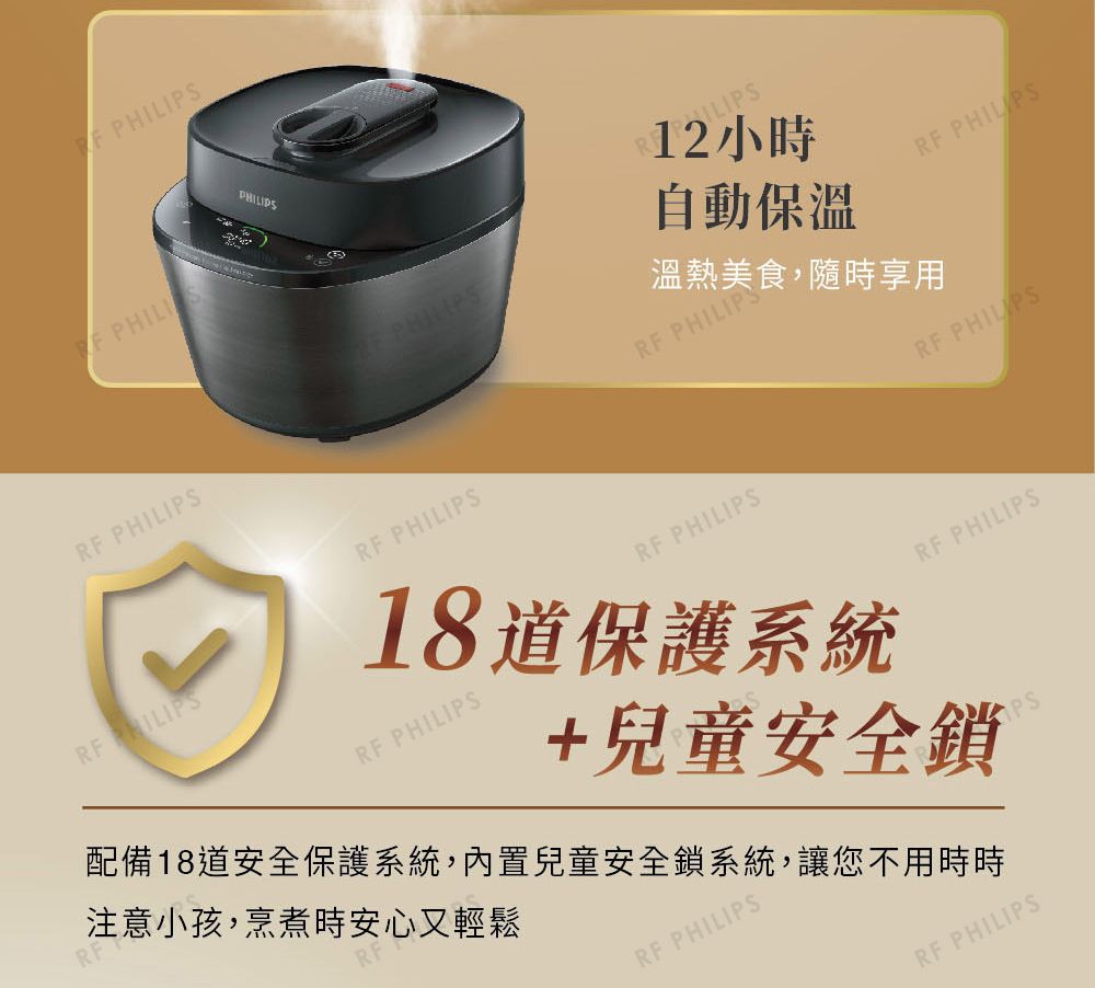 RF RF PHILIPS12小時PHILIPS自動保溫RF PHILIPS溫熱美食,隨時享用RF PHILIPSRF PHILIPS18道保護系統RF PHILIPS注意小孩,烹煮時安心又輕鬆RF PHILIPSRF PHILIPS+兒童安全鎖配備18道安全保護系統,內置兒童安全鎖系統,讓您不用時時RF PHILIPSPSRF PHILIPS