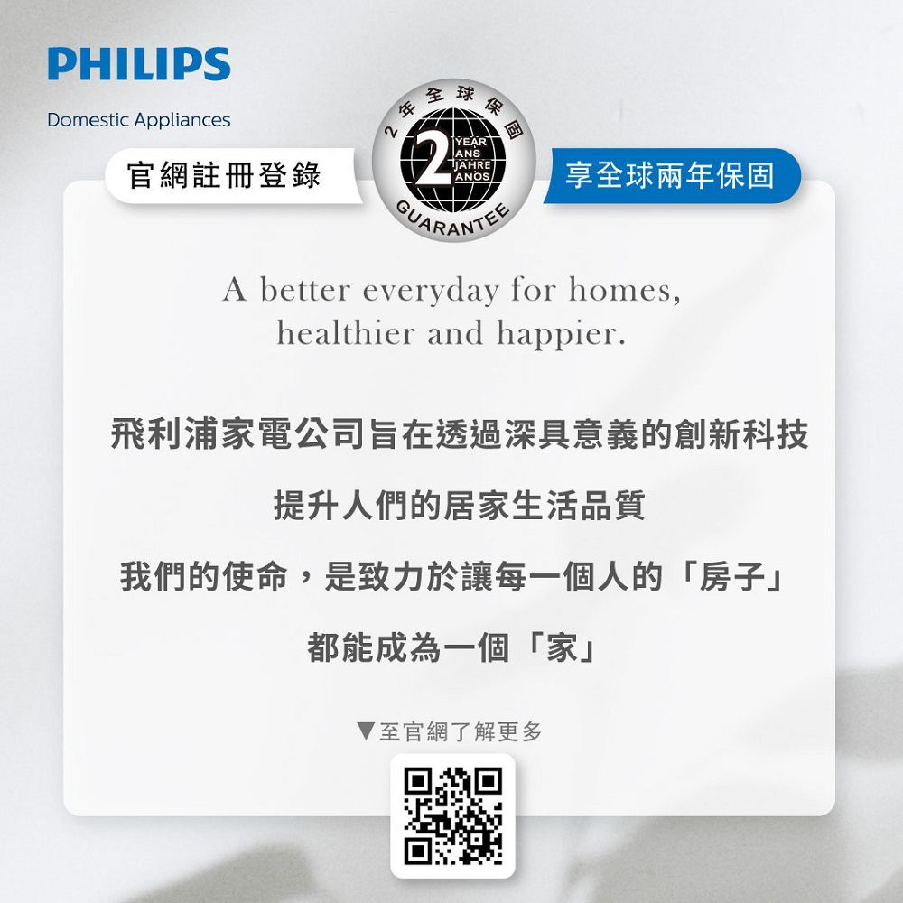 PHILIPS全球保Domestic Appliances官網註冊登錄2YEARANSJAHREANOS享全球兩年保固GUARANTEEA better everyday for homes,healthier and happier.飛利浦家電公司旨在透過深具意義的創新科技提升人們的居家生活品質我們的使命,是致力於讓每一個人的「房子」都能成為一個「家」至官網了解更多