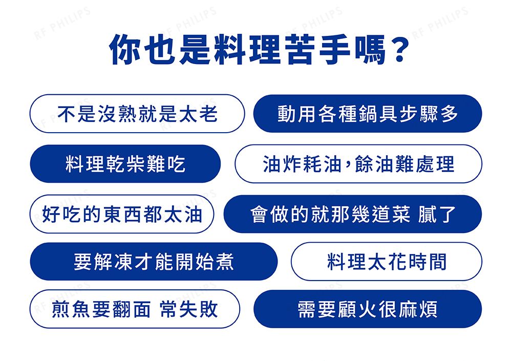 PHILIPSPHILIPSPHILIPS你也是料理苦手嗎?RF PHILIPS不是沒熟就是太老動用各種鍋具步驟多料理乾柴難吃油炸耗油,餘油難處理好吃的東西都太油會做的就那幾道菜 膩了要解凍才能開始煮煎魚要翻面 常失敗料理太花時間需要顧火很麻煩