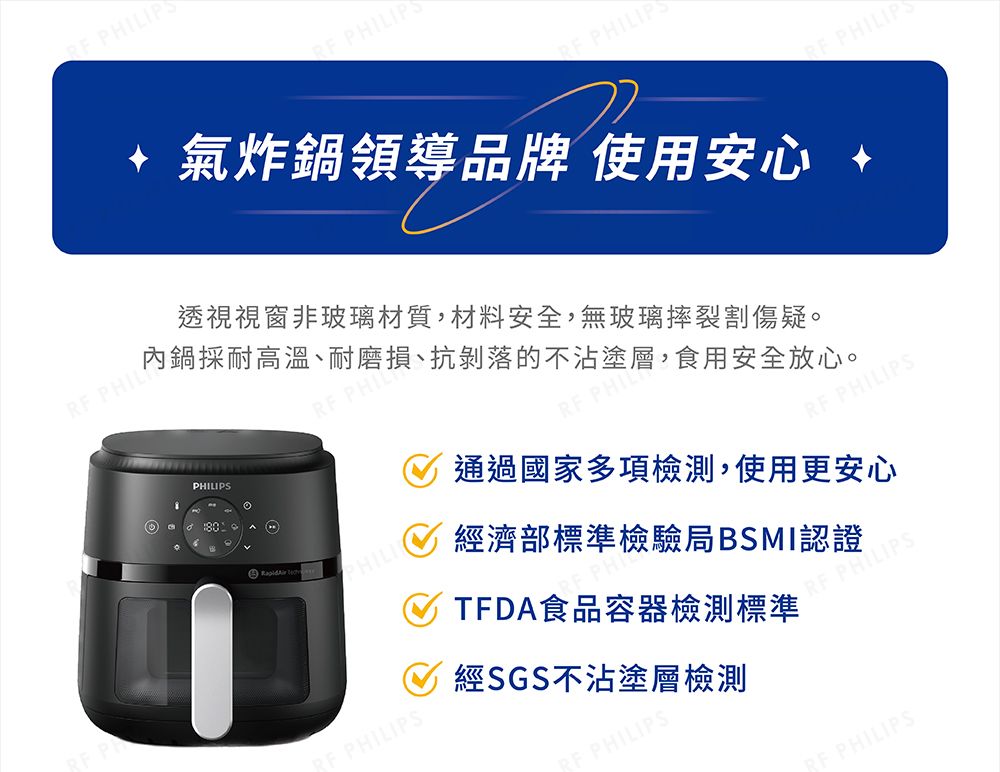 IP PHILIP氣炸鍋領導品牌 使用安心 PHILIP PHILIP PHIL透視視窗非玻璃材質,材料安全,無玻璃摔裂割傷疑。內鍋採耐高溫、耐磨損、抗剝落的不沾塗層,食用安全放心。PHILIPS PHIL PHIL PHILIPS通過國家多項檢測,使用更安心經濟部標準檢驗局BSMI認證TDA食品容器檢測標準 PHILIPSPHILIPSF PHILIPS經SGS不沾塗層檢測 PHILIPS