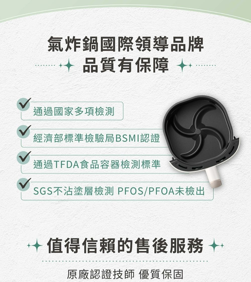 氣炸鍋國際領導品牌品質有保障 通過國家多項檢測經濟部標準檢驗局BSMI認證通過TFDA食品容器檢測標準SGS不沾塗層檢測 PFOS/PFOA未檢出值得信賴的售後服務  原廠認證技師 優質保固