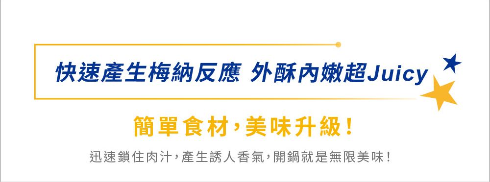 快速產生梅納反應 外酥內嫩超Juicy簡單食材,美味升級!迅速鎖住肉汁,產生誘人香氣,開鍋就是無限美味!