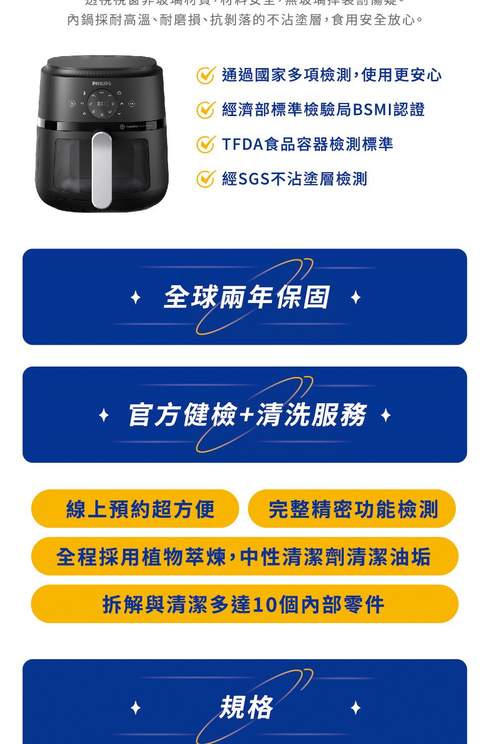 內鍋採耐高溫、耐磨損、抗剝落的不沾塗層,食用安全放心。PHILIPS通過國家多項檢測,使用更安心經濟部標準檢驗局BSMI認證TFDA食品容器檢測標準經SGS不沾塗層檢測全球兩年保固官方健檢+清洗服務線上預約超方便 完整精密功能檢測全程採用植物萃煉,中性清潔劑清潔油垢拆解與清潔多達10個內部零件規格