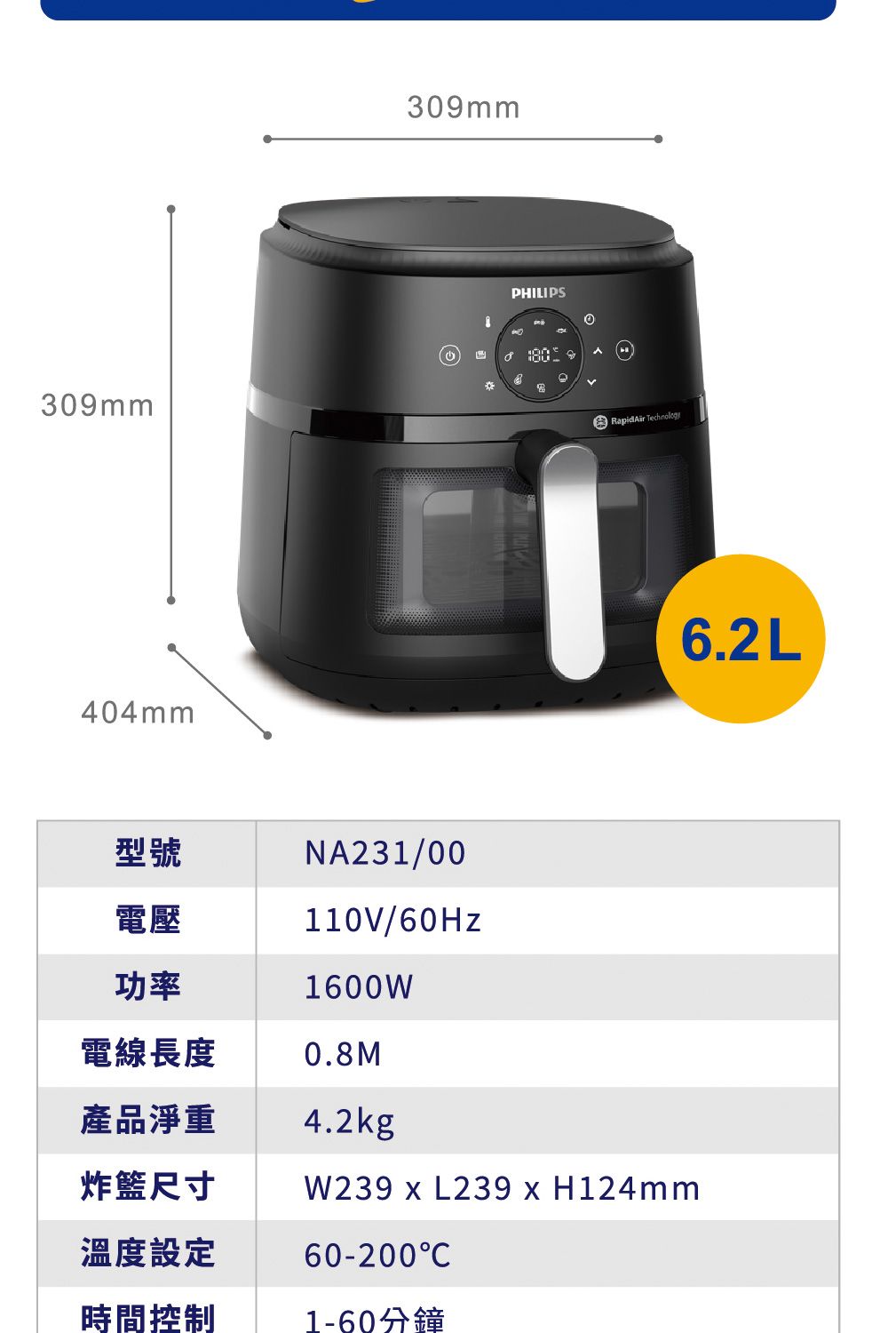 309mm404mm309mmPHILIPSRapidAir 6.2L型號電壓功率NA231/00110V/60Hz1600W電線長度0.8M產品淨重4.2kg炸籃尺寸W239 x L239 x H124mm溫度設定60-200C時間控制1-60分鐘