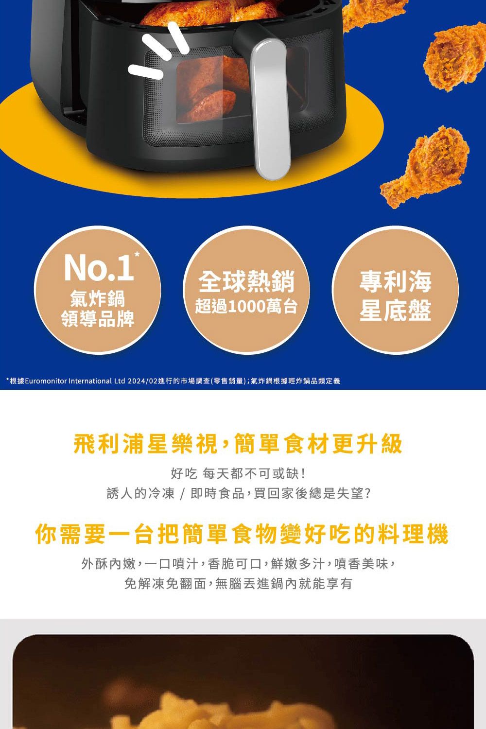 No.1氣炸鍋全球熱銷專利海超過1000萬台領導品牌星底盤*根據Euromonitor International Ltd 2024/02進行的市場調查(零售銷量);氣炸鍋根據輕炸鍋品類定義飛利浦星樂視,簡單食材更升級好吃 每天都不可或缺!誘人的冷凍 / 即時食品,買回家後總是失望?你需要一台把簡單食物變好吃的料理機外酥內嫩,一口噴汁,香脆可口,鮮嫩多汁,噴香美味,免解凍免翻面,無腦丟進鍋內就能享有