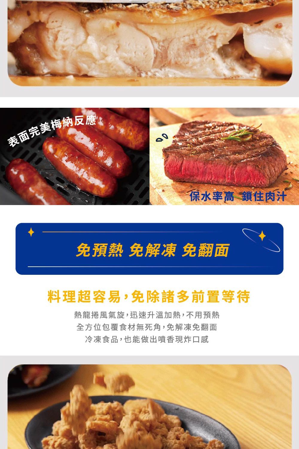 表面完美梅納反應保水率高 鎖住肉汁預熱 免解凍 免翻面料理超容易,免除諸多前置等待熱龍捲風氣旋,迅速升溫加熱,不用預熱全方位包覆食材無死角,免解凍免翻面冷凍食品,也能做出噴香現炸口感