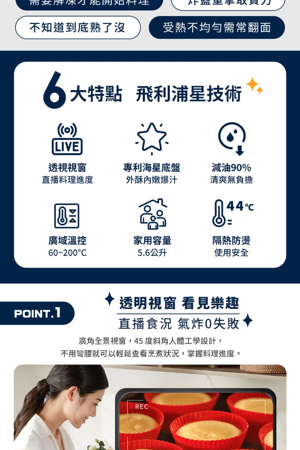 而女 員不知道到底熟了沒受熱不均勻需常翻面6大特點 飛利浦星技術()LIVE透視視窗直播料理進度專利海星底盤外酥內嫩爆汁減油9%清爽無負擔44廣域溫控60200C家用容量隔熱防燙5.6公升使用安全透明視窗 看見樂趣直播食況 氣炸0失敗POINT.1廣角全景視窗,45度斜角人體工學設計,不用彎腰就可以輕鬆查看烹煮狀況,掌握料理進度。REC