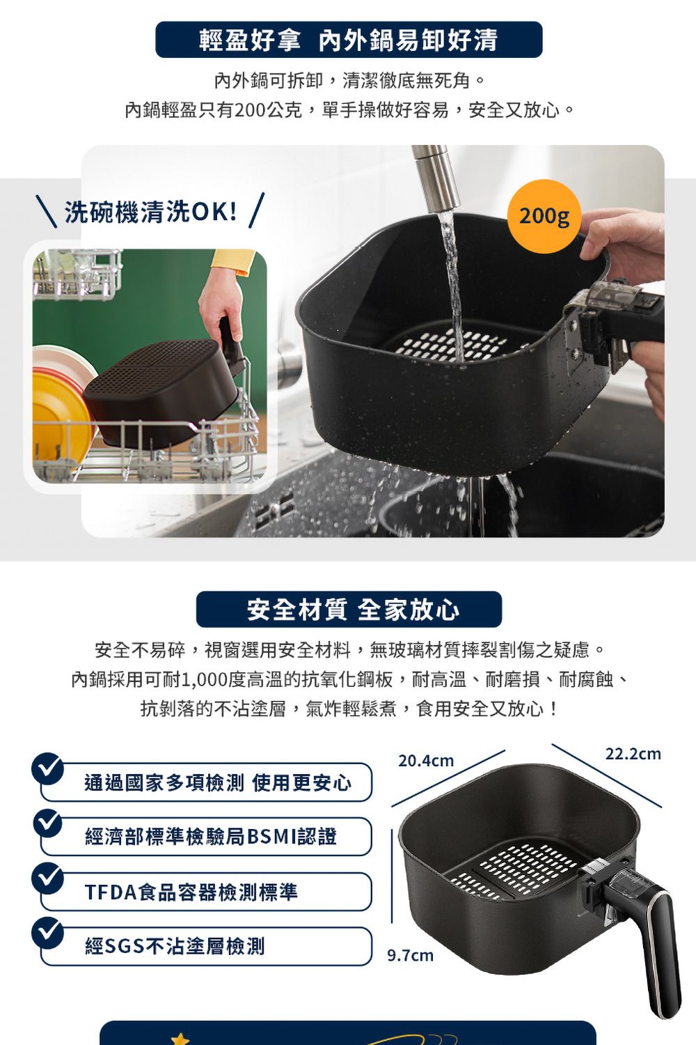 輕盈 鍋易卸好清內外鍋可拆卸,清潔徹底無死角。內鍋輕盈只有200公克,單手操做好容易,安全又放心。洗碗機清洗OK! /200g安全材質 全家放心安全不易碎,視窗選用安全材料,無玻璃材質摔裂割傷之疑慮。內鍋採用可耐1,000度高溫的抗氧化鋼板,耐高溫、耐磨損、耐腐蝕、抗剝落的不沾塗層,氣炸輕鬆煮,食用安全又放心!20.4cm通過國家多項 使用更安心經濟部標準檢驗局BSMI認證TFDA食品容器檢測標準經SGS不沾塗層檢測9.7cm22.2cm