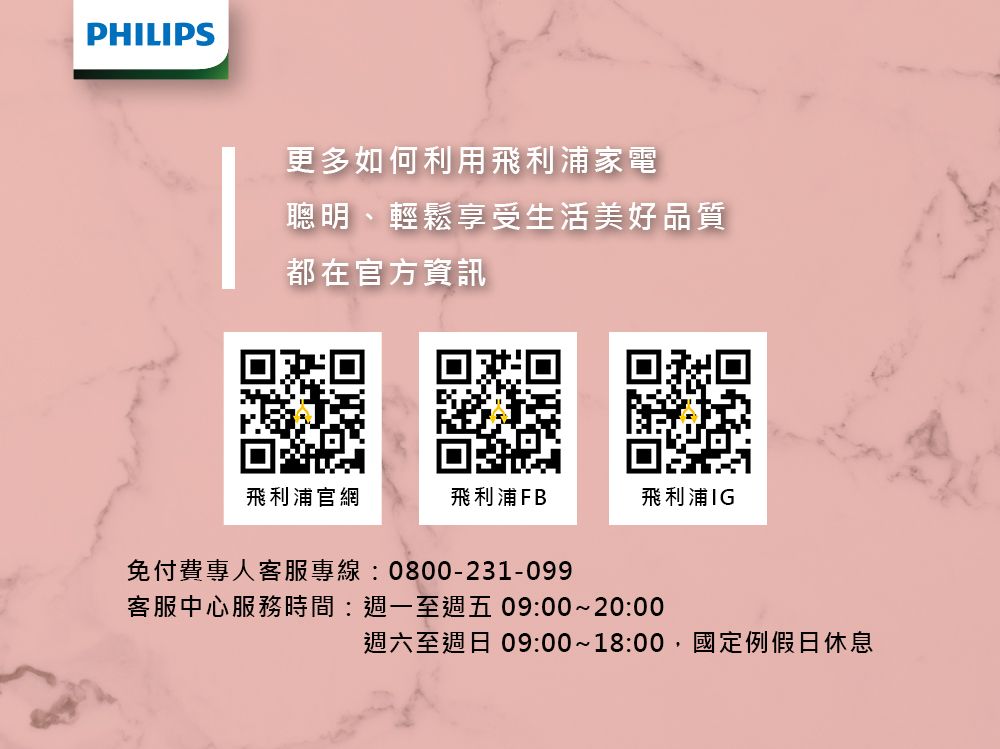 PHILIPS更多如何利用飛利浦家電聰明、輕鬆享受生活美好品質都在官方資訊飛利浦官網飛利浦FB飛利浦IG免付費專人客服專線:0800-231-099客服中心服務時間:週一至週五 09:00~20:00週六至週日 09:00~18:00國定例假日休息