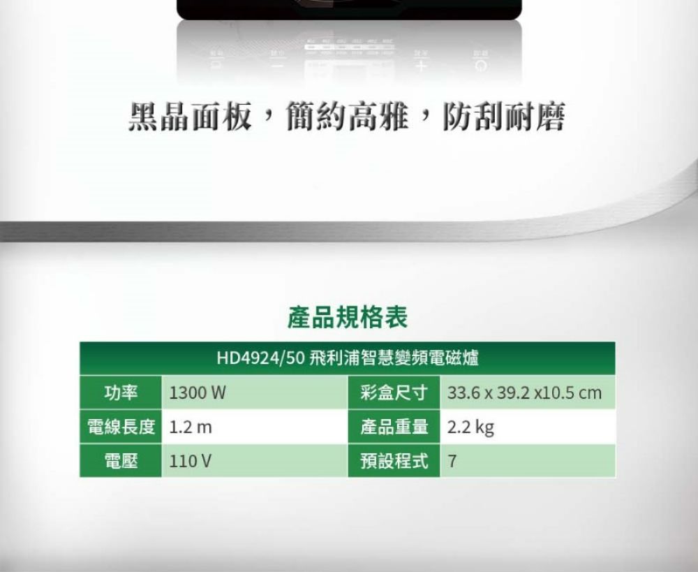 黑晶面板,簡約高雅,防刮耐磨產品規格表HD4924/50 飛利浦智慧變頻電磁爐功率 1300 W電線長度  m彩盒尺寸 33.6 x 39.2 x10.5 cm產品重量 2.2kg電壓110 V預設程式