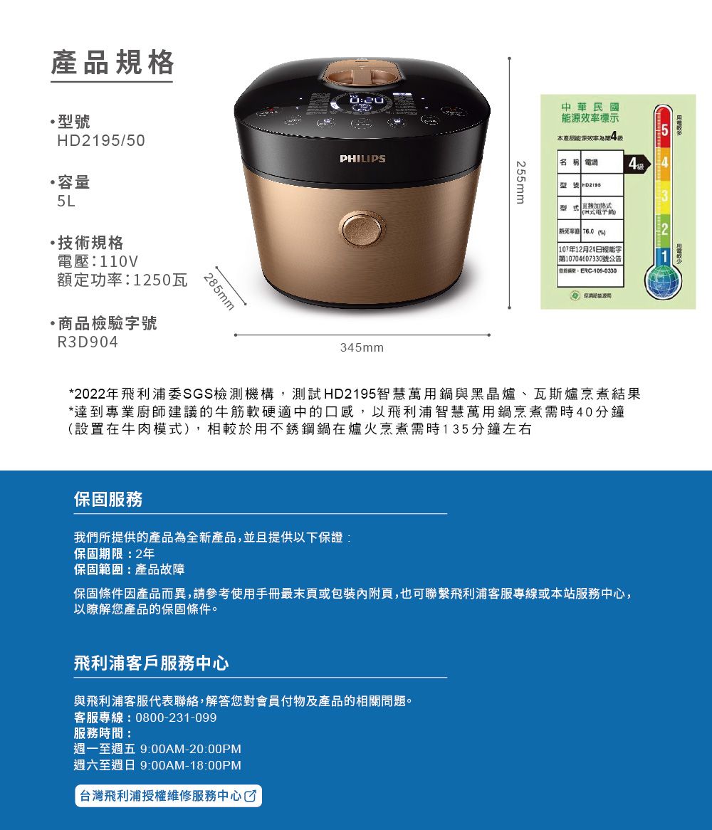 產品規格D195/50容量5L·技術規格電壓110V額定功率:1250瓦·商品檢驗號R3D90285mmPHILIP345mm255mm中華民國源標示本產品能源效率4名稱 電過型號  H式電子 76.0 S 107年12月24能字第10704607330號公告:-109-03302*2022年飛利浦SGS檢測機構,測試HD2195智慧萬用鍋與黑晶爐、瓦斯爐烹煮結果*達到專業廚師建議的牛筋軟硬適中的口感,以飛利浦智慧萬用鍋烹煮需時40分鐘(設置在牛肉模式),相較於用不銹鋼鍋在爐火烹煮需時135分鐘左右保固服務我們所提供的產品為全新產品,並且提供以下保證:保固期限:2年保固範圍:產品故障保固條件因產品而異,請參考使用手冊最末頁或包裝內附頁,也可聯繫飛利浦客服專線或本站服務中心,以瞭解您產品的保固條件。飛利浦客戶服務中心與飛利浦客服代表聯絡,解答您對會員付物及產品的相關問題。客服專線:0800-231-099服務時間:週一至週五 9:00AM-20:00PM週六至週日 9:00AM-18:00PM台灣飛利浦授權維修服務中心