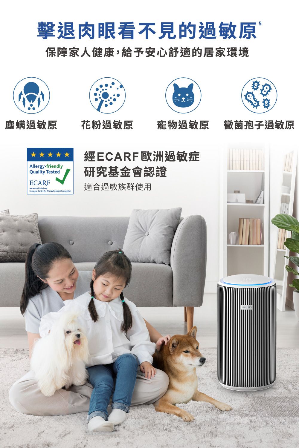 擊退肉眼看不見的過敏原5保障家人健康,給予安心舒適的居家環境塵螨過敏原 花粉過敏原 寵物過敏原 黴菌孢子過敏原Allergy-friendlyQuality TestedECARFwww.ecarf-label.orgEuropean Centre for Allergy Research Foundation經ECARF歐洲過敏症研究基金會認證適合過敏族群使用PHILIPS
