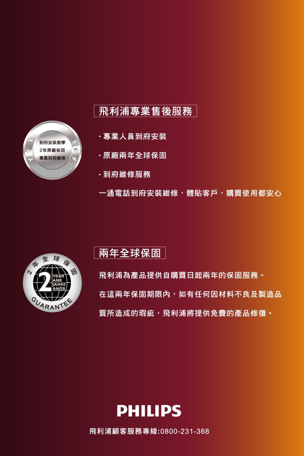 飛利浦專業售後服務 |專業人員到府安裝到府安裝教學年原廠保固專業到府維修原廠兩年球保固到府維修服務一通電話到府安裝維修體貼客戶,購買使用都安心兩年全球保固22全2YEARANSJAHREANOS球保飛利浦為產品提供自購買日起兩年的保固服務。在這兩年保固期限內,如有任何因材料不良及製造品質所造成的瑕疵,飛利浦將提供免費的產品修復。PHILIPS飛利浦顧客服務專線:0800-231-368