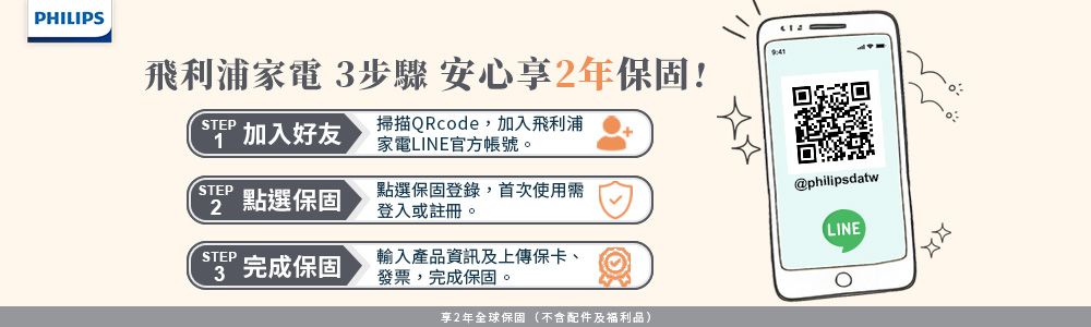 PHILIPS飛利浦家電 步驟 安心享2年保固!STEP加入好友掃描QRcode,加入飛利浦家電LINE官方帳號。STEP2點選保固點選保固登錄,首次使用需登入或註冊。@philipsdatwLINESTEP3 完成保固輸入產品資訊及上傳保卡、發票,完成保固。享2年全球保固(不含配件及福利品),