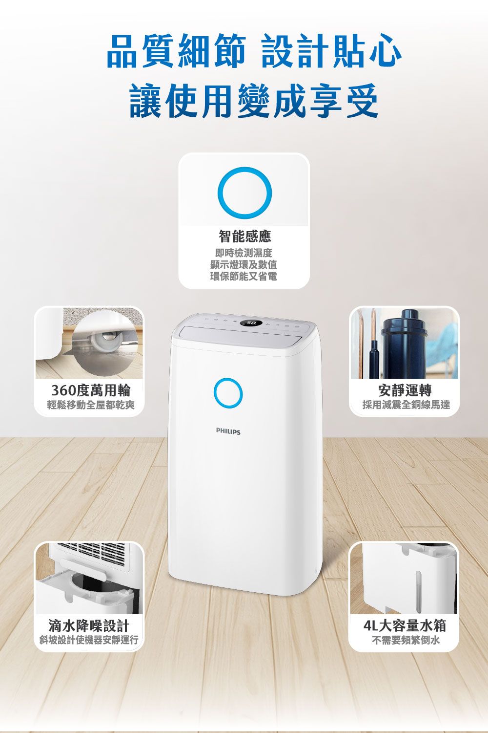 品質細節設計貼心讓使用變成享受智能感應即時檢測濕度顯示燈環及數值環保節能又省電360度萬用輪輕鬆移動全屋都乾爽PHILIPS滴水降噪設計斜坡設計使機器安靜運行安靜運轉採用減震全銅線馬達4L大容量水箱不需要頻繁倒水