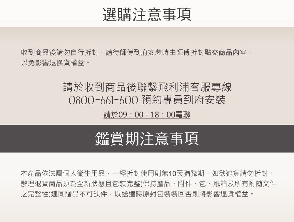 選購注意事項收到商品後請勿自行請待師傅到府安時由師傅拆封點交商品內容以免影響退換貨權益。請於收到商品後聯繫飛利浦客服專線0800-661-600 預約專員到府安裝請於09:00-18:00電聯鑑賞期注意事項本產品依法屬個人衛生用品,一經拆封使用則無10天猶豫期,如欲退貨請勿拆封。辦理退貨商品須為全新狀態且包裝完整(保持產品、附件、包、紙箱及所有文件之完整性)連同贈品不可缺件,以送達時原封包裝裝回否則將影響退貨權益。