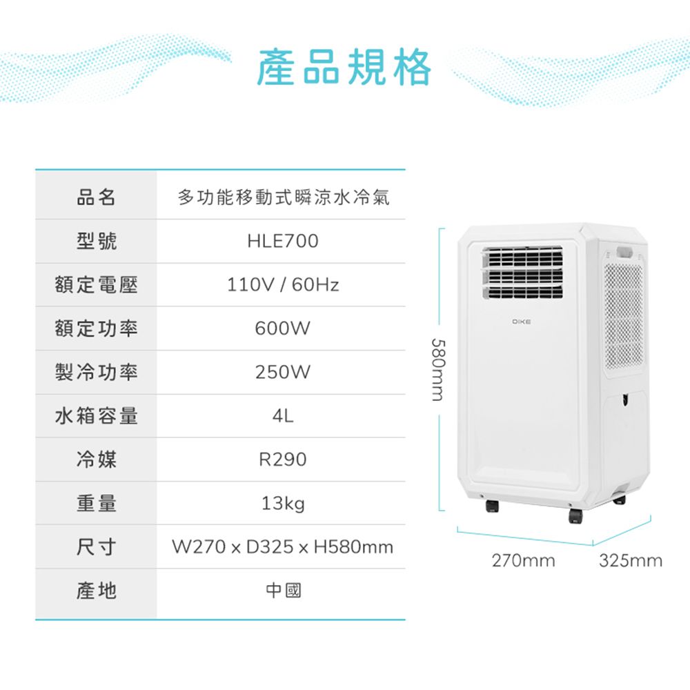 產品規格品名多功能移動式瞬涼水冷氣型號HLE700額定電壓110V/60Hz額定功率600W製冷功率250W580mm水箱容量4L冷媒R290重量13kg尺寸W270  D325  H580mm270mm325mm產地中國