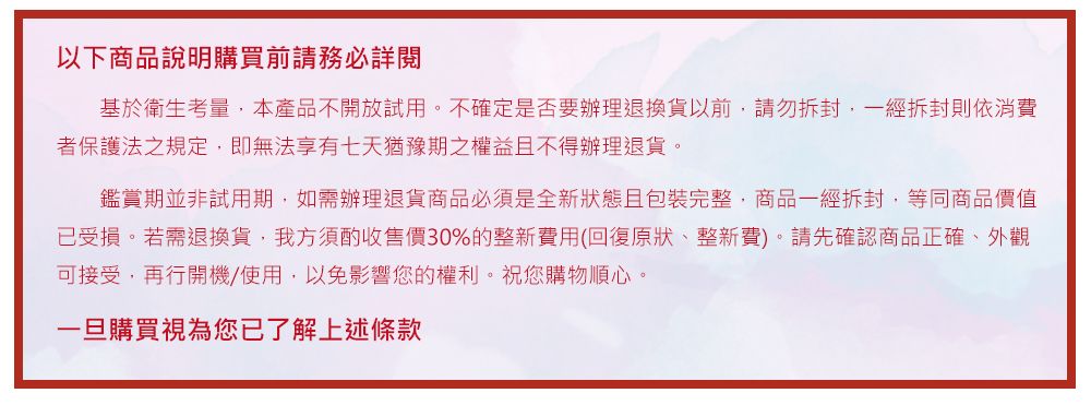 以下商品說明購買前請務必詳閱基於衛生考量,本產品不開放試用。不確定是否要辦理退換貨以前,請勿拆封,一經拆封則依消費者保護法之規定,即無法享有七天猶豫期之權益不得辦理退貨。鑑賞期並非試用期,如需辦理退貨商品必須是全新狀態且包裝完整,商品一經拆封,等同商品價值已受損。若需退換貨,我方須酌收售價30%的整新費用(回復原狀、整新費)。請先確認商品正確、外觀可接受,再行開機/使用,以免影響您的權利。祝您購物順心。一旦購買視為您已了解上述條款