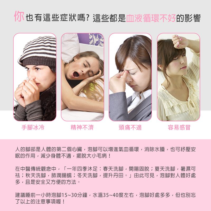 你也有這些症狀嗎?這些都是血液循環不好的影響手腳冰冷精神不濟頭痛不適容易感冒人的腳部是人體的第二個心臟,泡腳可以增進氣血循環,消除水腫,也可壓安眠的作用,減少身體不適,擺脫大小毛病!在中醫傳統觀念中,「一年四季:春天洗腳,開陽固脫夏天洗腳,暑濕可祛秋天洗腳,肺潤腸蠕;冬天洗腳,提升丹田。」由此可見,泡腳對人體好處多,且是安全又方便的方法。建議睡前一小時泡腳15~30分鐘,水溫35~40度左右,泡腳好處多多,但也別忘了以上的注意事項喔!