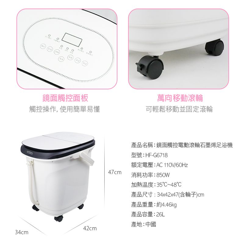 鏡面觸控面板萬向移動滾輪觸控操作,使用簡單易懂可輕鬆移動並固定滾輪產品名稱:鏡面觸控電動滾輪石墨烯足浴機型號:HF-G6718額定電壓:AC /60Hz47cm消耗功率:850W加熱溫度:35~48℃產品尺寸:34x42x47(含輪子)cm產品重量:約4.46kg產品容量:26L產地:中國42cm34cm