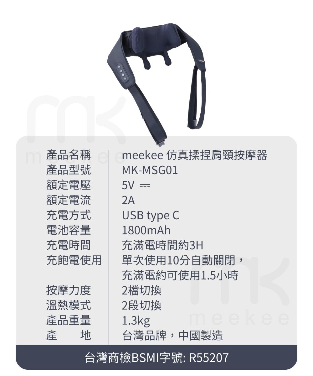 產品名稱產品型號meekee 仿真揉捏肩頸按摩器MK-MSG01額定電壓5V額定電流充電方式電池容量充電時間充飽電使用按摩力度溫熱模式產品重量USB type C1800mAh充滿電時間約3H單次使用10分自動關閉,充滿電約可使用1.5小時2 切換2段切換1.3kgmeekee產 台灣品牌,中國製造台灣商檢BSMI字號: R55207