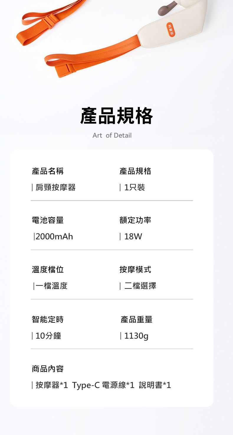 產品規格Art of Detail產品名稱產品規格肩頸按摩器|1只裝電池容量額定功率|2000mAh| 18W溫度檔位按摩模式|一檔溫度檔選擇智能定時產品重量10分鐘| 1130g商品內容|按摩器*1 Type-C 電源線*1 說明書*1