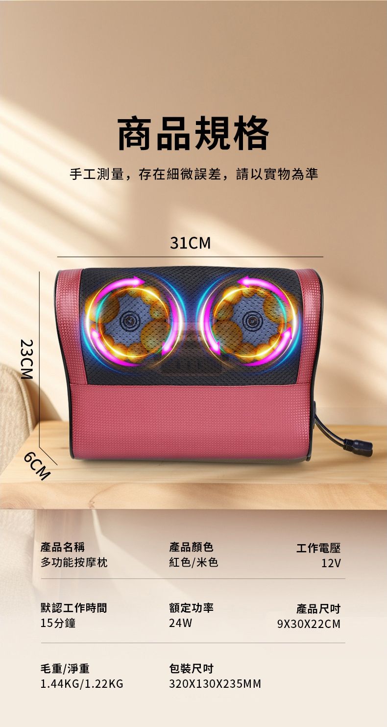 商品規格手工測量,存在細微誤差,請以實物為準23CM6CM31CM產品名稱產品顏色工作電壓多功能按摩枕紅色/米色12V默認工作時間額定功率產品15分鐘24W9X30X22CM320X130X235MM毛重/淨重包裝1.44KG/1.22KG