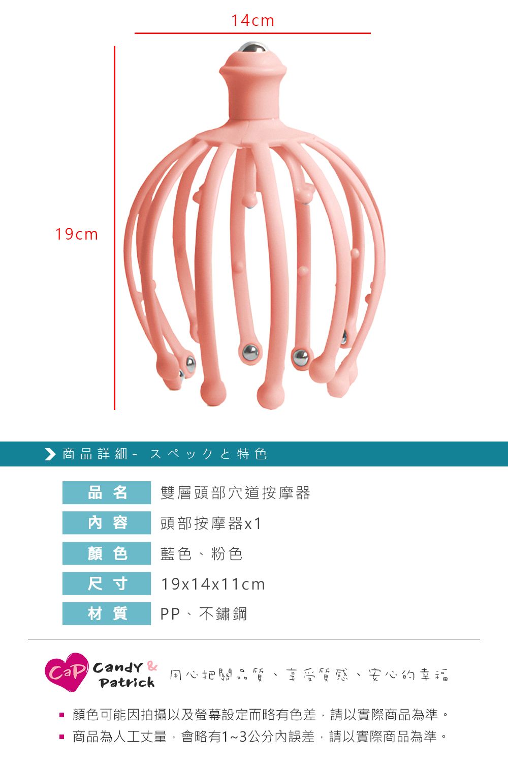 19cm14cm 商品詳細 特色品名雙層頭部穴道按摩器 容頭部按摩器x1顏色藍色粉色尺寸19x14x11cm材質PP不鏽鋼Candy 用心把關品、Patrick 享受質感、安心的幸福顏色可能因拍攝以及螢幕設定而略有色差,請以實際商品為準。 商品為人工丈量,會略有1~3公分內誤差,請以實際商品為準。