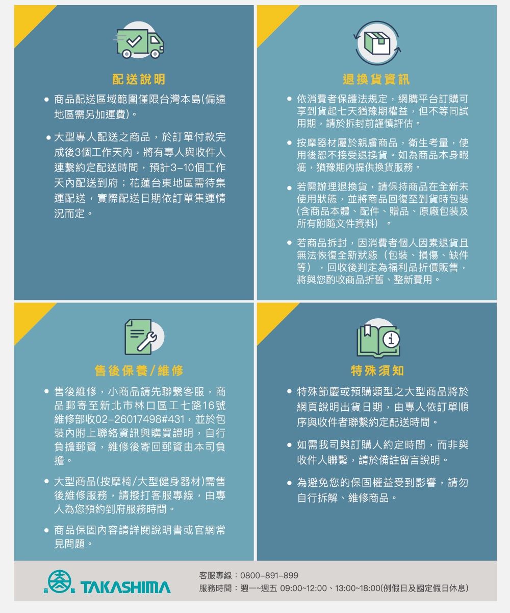 配送說明 商品配送區域範圍僅限台灣本島(偏遠地區需另加運費)。 大型專人配送之商品,於訂單付款完成後3個工作天內,將有專人與收件人連繫約定配送時間,預計個工作天內配送到府;花蓮台東地區需待集運配送,實際配送日期依訂單集運情況而定。退換貨資訊 依消費者保護法規定,網購平台訂購可享到貨起七天猶豫期權益,但不等同試用期,請於拆封前謹慎評估。 按摩器材屬於親膚商品,衛生考量,使用後恕不接受退換貨。如為商品本身暇疵,猶豫期內提供換貨服務。 若需辦理退換貨,請保持商品在全新未使用狀態,並將商品回復至到貨時(含商品本體、配件、贈品、原廠包裝及所有附隨文件資料)。 若商品拆封,因消費者個人因素退貨且無法恢復全新狀態(包裝、損傷、缺件等),回收後判定為福利品折價販售,將與您酌收商品折舊、整新費用。售後保養/維修 售後維修,小商品請先聯繫客服,商品郵寄至新北市林口區工七路16號維修部收02-26017498#431,並於包裝內附上聯絡資訊與購買證明,自行負擔郵資,維修後寄回郵資由本司負擔。 大型商品(按摩椅/大型健身器材)需售後維修服務,請撥打客服專線,由專人為您預約到府服務時間。 商品保固內容請詳閱說明書或官網常見問題。特殊須知 特殊節慶或預購類型之大型商品將於網頁說明出貨日期,由專人依訂單順序與收件者聯繫約定配送時間。 如需我司與訂購人約定時間,而非與收件人聯繫,請於備註留言說明。 為避免您的保固權益受到影響,請勿自行拆解、維修商品。客服專線:0800-891-899服務時間:~週五 09:00~12:00、13:00~18:00(例假日及國定假日休息)