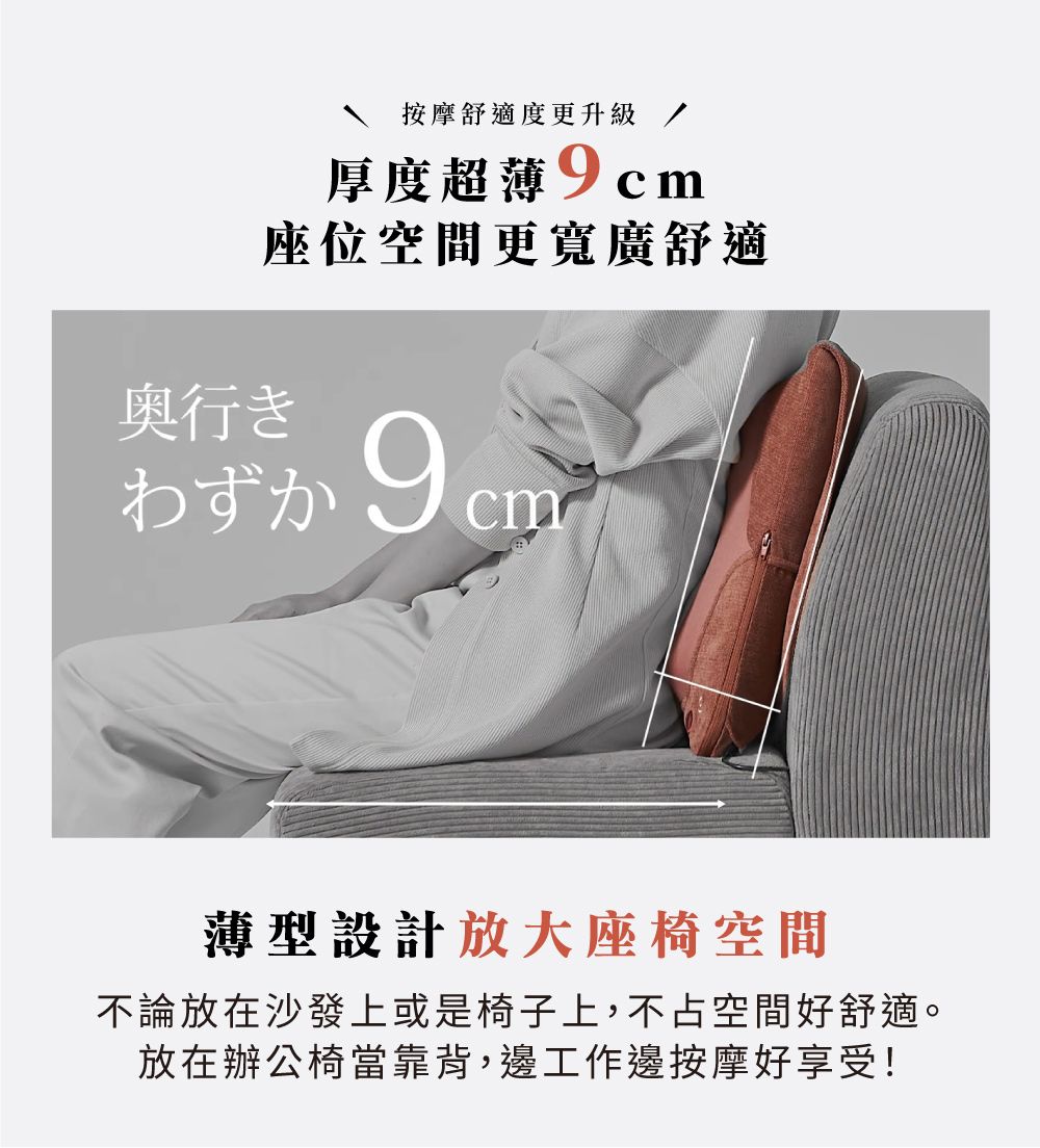按摩舒適度更升級厚度超薄座位空間更寬廣舒適奥行き9cm薄型設計放大座椅空間不論放在沙發上或是椅子上,不占空間好舒適。放在辦公椅當靠背,邊工作邊按摩好享受!