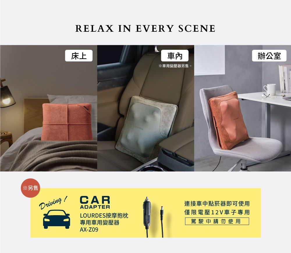 RELAX IN EVERY SCENE床上車內辦公室※車用變壓器另售。※另售DrivingCARADAPTERLOURDES按摩抱枕專用車用變壓器AX-連接車中點菸器即可使用僅限電壓12V車子專用駕駛中請勿使用