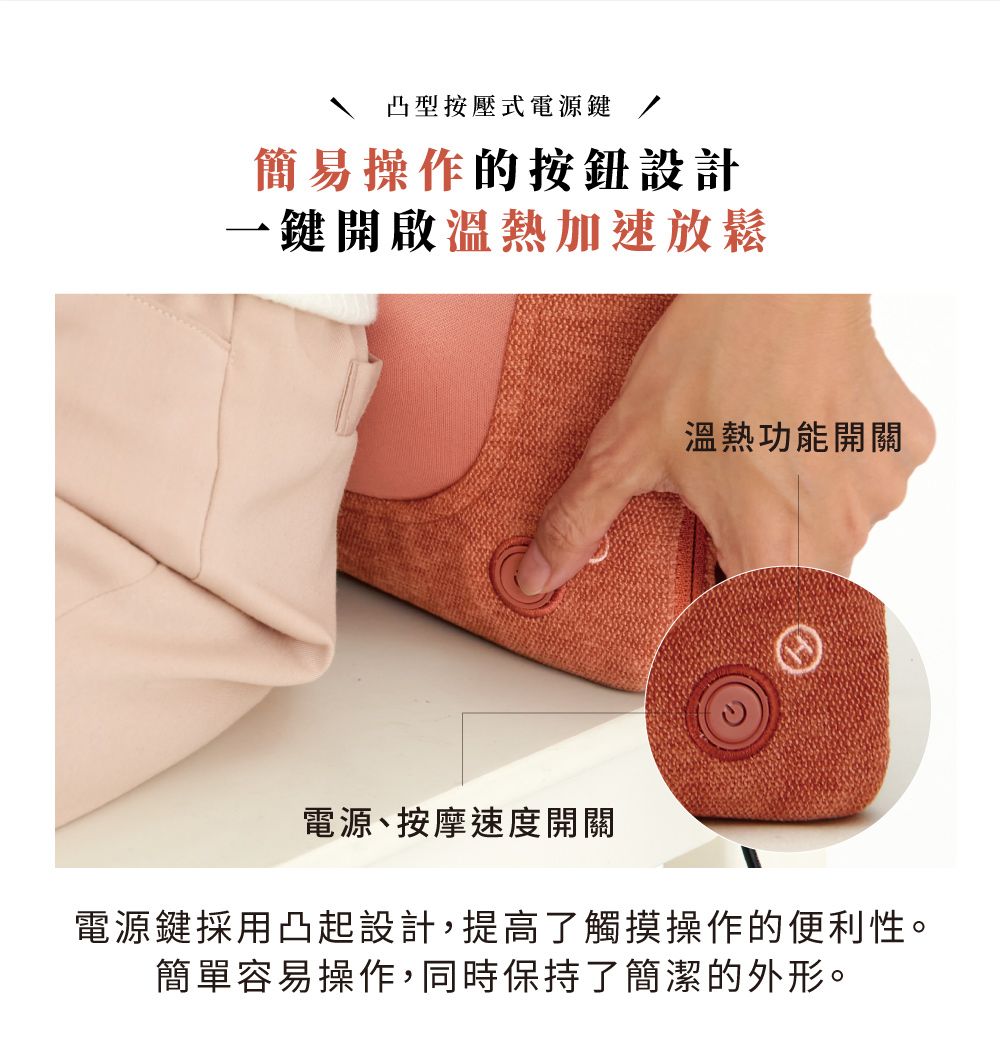凸型按壓式電源鍵簡易操作的按鈕設計一鍵開啟溫熱加速放鬆溫熱功能開關電源、按摩速度開關電源鍵採用凸起設計,提高了觸摸操作的便利性。簡單容易操作,同時保持了簡潔的外形。
