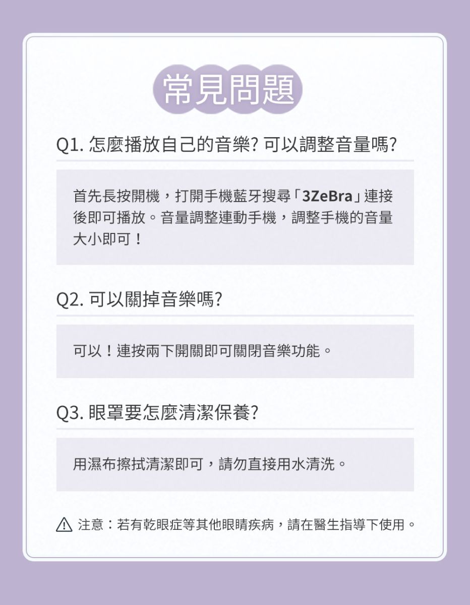 常見問題01. 怎麼播放自己的音樂?可以調整音量嗎?首先長按開機,打開手機藍牙搜尋「3ZeBra」連接後即可播放。音量調整連動手機,調整手機的音量大小即可!Q2. 可以關掉音樂嗎?可以!連按兩下開關即可關閉音樂功能。Q3. 眼罩要怎麼清潔保養?用濕布擦拭清潔即可,請勿直接用水清洗。 注意:若有乾眼症等其他眼睛疾病,請在醫生指導下使用。