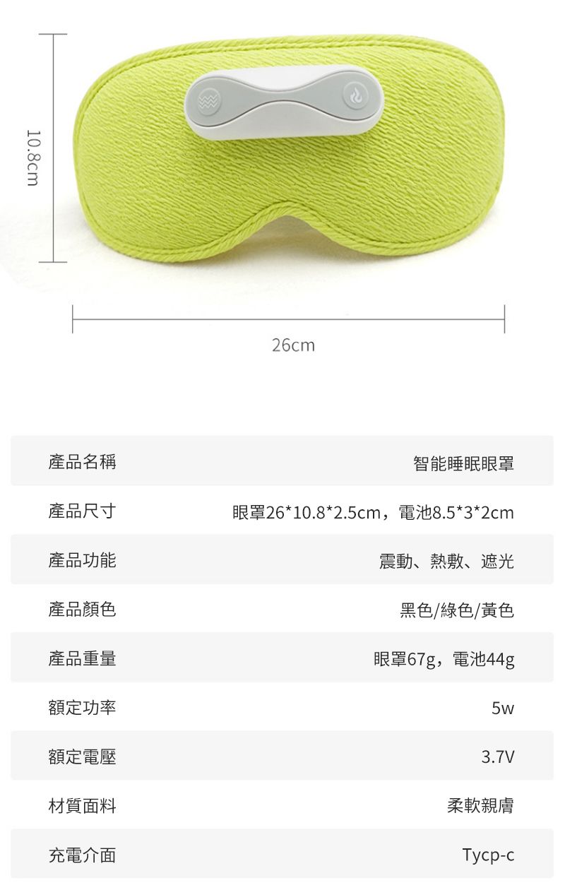 10.8cm26cm產品名稱智能睡眠眼罩產品尺寸眼罩26*10.8*2.5cm,電池8.5*3*2cm產品功能震動、熱敷、遮光產品顏色黑色/綠色/黃色產品重量額定功率額定電壓材質面料充電介面眼罩67g,電池44g5w3.7V柔軟親膚Tycp-c