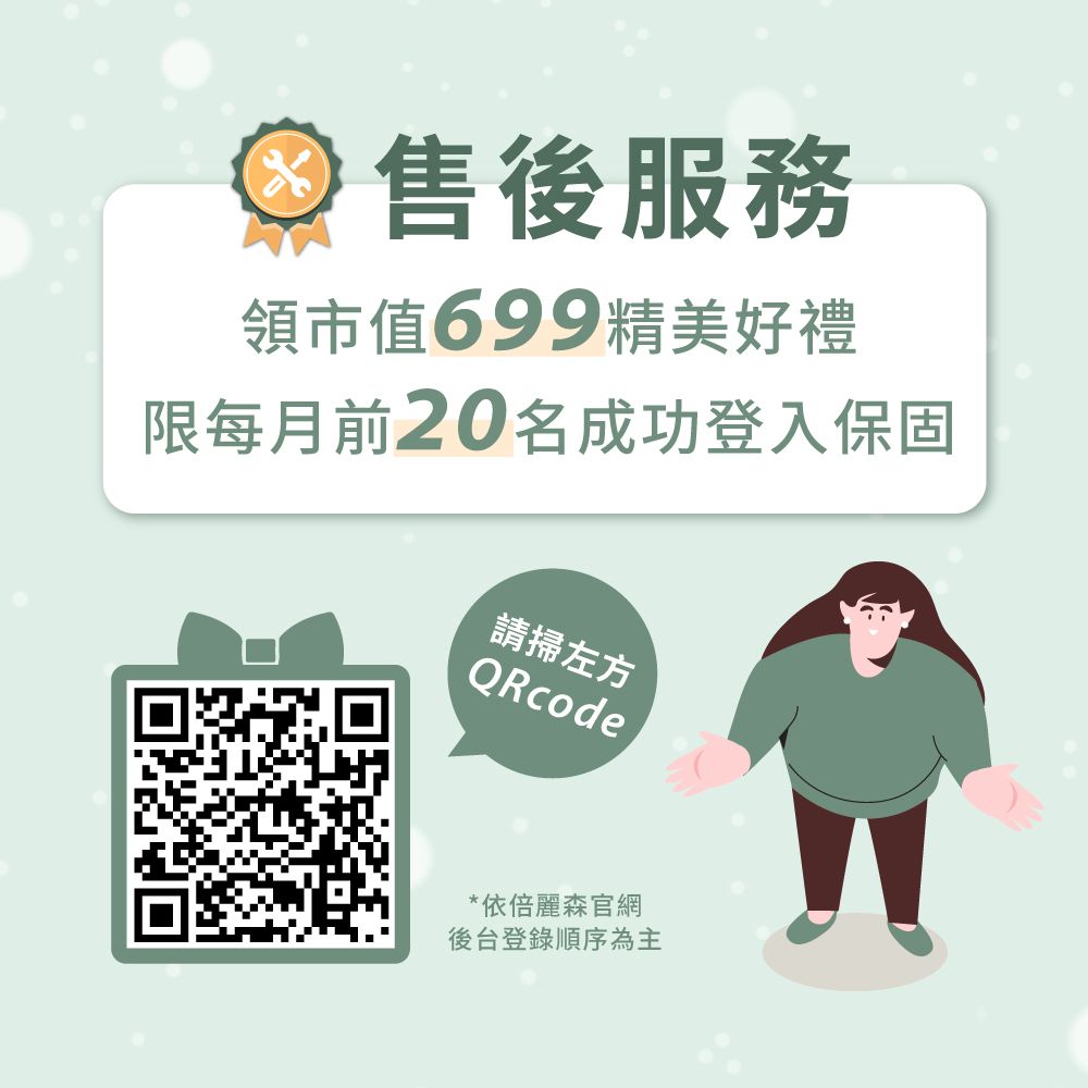 售後服務領市值699精美好禮限每月前20名成功登入保固請掃左方QRcode*依倍麗森官網後台登錄順序為主