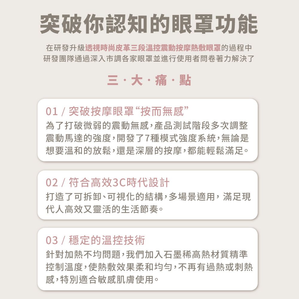 突破你認知的眼罩功能在研發升級透視時尚皮革三段溫控震動按摩熱敷眼罩的過程中研發團隊通過深入市調各家眼罩並進行使用者問卷著力解決了三大痛點01/突破按摩眼罩“按而無感”為了打破微弱的震動無感,產品測試階段多次調整震動馬達的強度,開發了7種模式強度系統,無論是想要溫和的放鬆,還是深層的按摩,都能輕鬆滿足。02/符合高效3C時代設計打造了可拆卸、可視化的結構,多場景適用,滿足現代人高效又靈活的生活節奏。03/穩定的溫控技術針對加熱不均問題,我們加入石墨高熱材質精準控制溫度,使熱敷效果柔和均勻,不再有過熱或刺熱感,特別適合敏感肌膚使用。