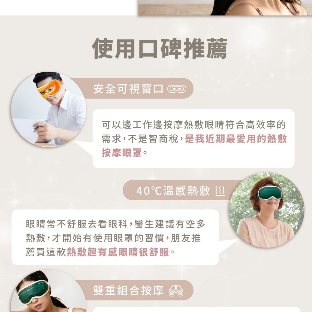 使用口碑推薦安全可視窗口可以邊工作邊按摩熱敷眼睛符合高效率的需求,不是智商稅,是我近期最愛用的熱敷按摩眼罩。40溫感熱敷眼睛常不舒服去看眼科,醫生建議有空多熱敷,才開始有使用眼罩的習慣,朋友推薦買這款熱敷超有感眼睛很舒服。雙重組合按摩