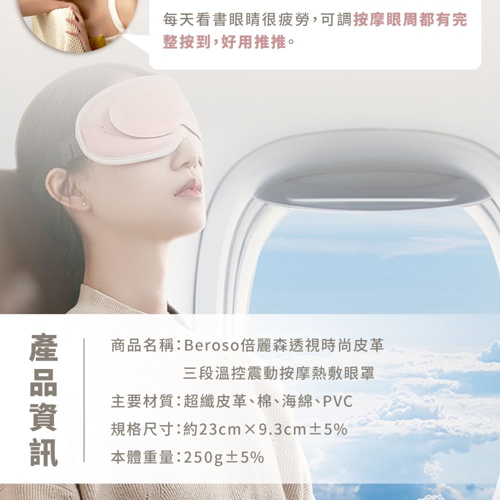 每天看書眼睛很疲勞,可調按摩眼周都有完整按到,好用推推。商品名稱:Beroso倍麗森透視時尚皮革三段溫控震動按摩熱敷眼罩主要材質:超纖皮革、棉、海綿、PVC規格尺寸:約23cm9.3cm±5%本體重量:250g±5%