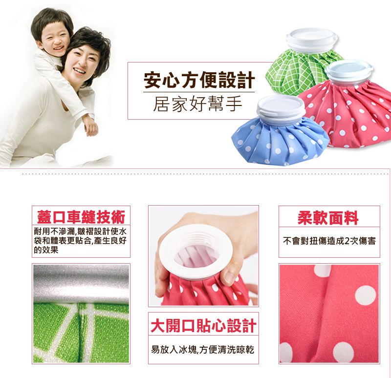 安心方便設計居家好幫手口車縫技術耐用不渗漏,皺褶設計使水袋和體表更貼合,產生良好 效果柔軟面料不會對扭傷造成2次傷害大開口貼心設計易放入冰塊,方便清洗晾乾