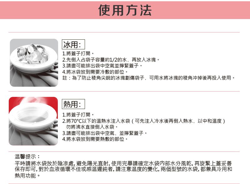 使用方法冰用:1.將蓋子打開。2.先倒入占袋子容量約1/2的水,再放入冰塊。3.請盡可能排出袋中空氣並緊蓋子。4.將冰袋放到需要冷敷的部位。註:為了防止稜角尖銳的冰塊劃傷袋子,可用水將冰塊的冲掉後再投入使用。溫馨提示:熱用:1.將蓋子打開。2.將70℃以下的溫熱水注入水袋(可先注入冷水後再倒入熱水,以中和)勿將沸水直接倒入水袋。3.請盡可能排出袋中空氣,並擰緊蓋子。4.將水袋放到需要熱敷的部位。平時請將水袋放於陰涼處,避免陽光直射,使用完畢請確定水袋內部水分風乾,再旋緊上蓋妥善保存即可,對於血液循環不佳或感溫遲鈍者,請注意溫度的變化,兩個型號的水袋,都兼具冷用和熱用功能。