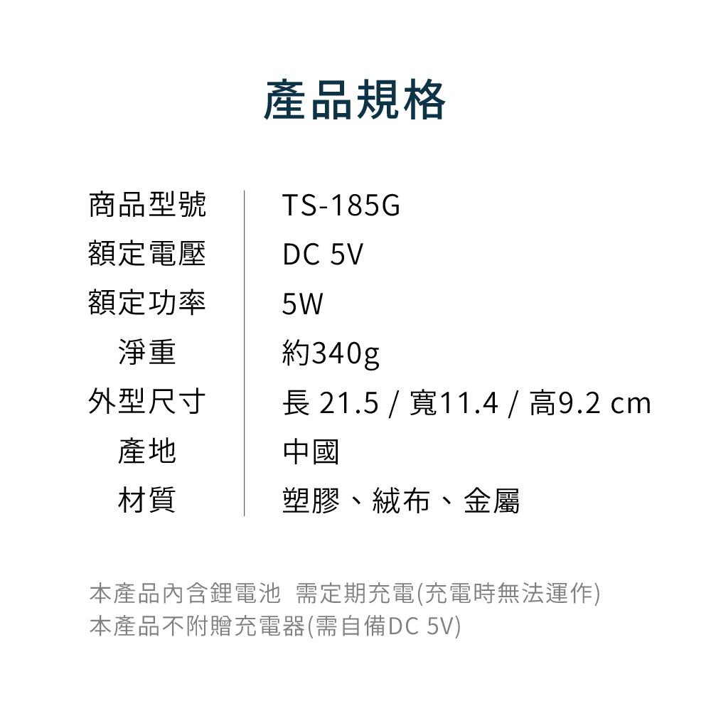 商品型號產品規格TS-185G額定電壓DC 5V額定功率5W淨重約340g外型尺寸長21.5 /寬11.4/高9.2cm產地中國材質塑膠、絨布、金屬本產品內含鋰電池 需定期充電(充電時無法運作)本產品不附贈充電器(需自備DC 5V)