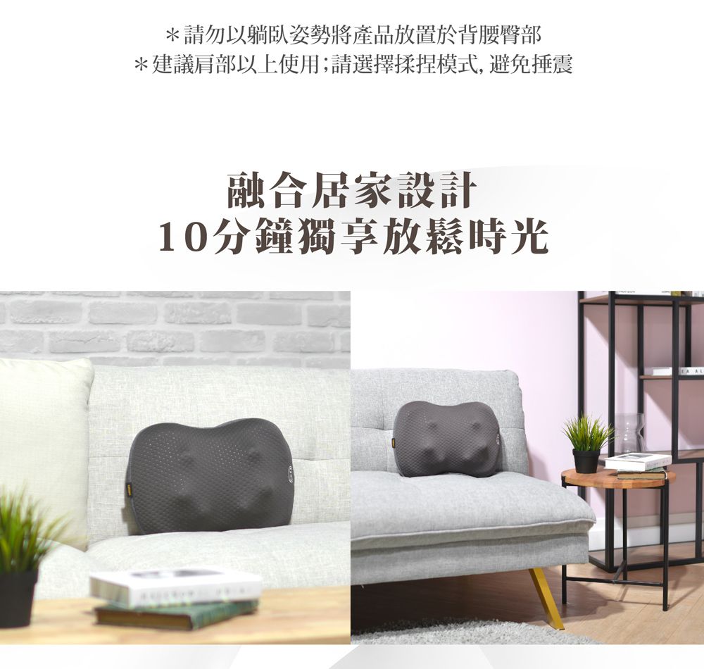 *請勿以躺臥姿勢將產品放置於背腰臀部*建議肩部以上使用;請選擇揉捏模式,避免震融合居家設計10分鐘獨享放鬆時光