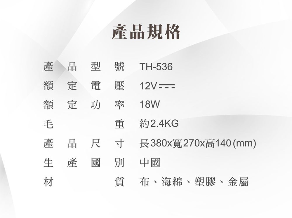 產品規格產品型 號 TH536額定電壓12V -額定功 率18W毛重約2.4KG產品尺寸 長380x寬270x高140(mm)生產國別國別 中國材質 布、海綿、塑膠、金屬